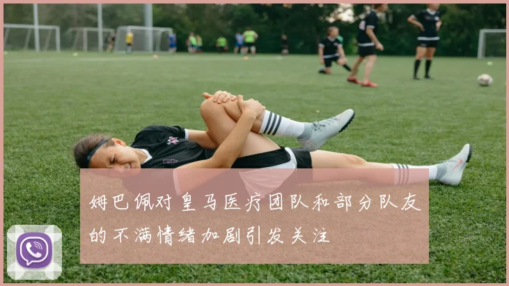 姆巴佩对皇马医疗团队和部分队友的不满情绪加剧引发关注