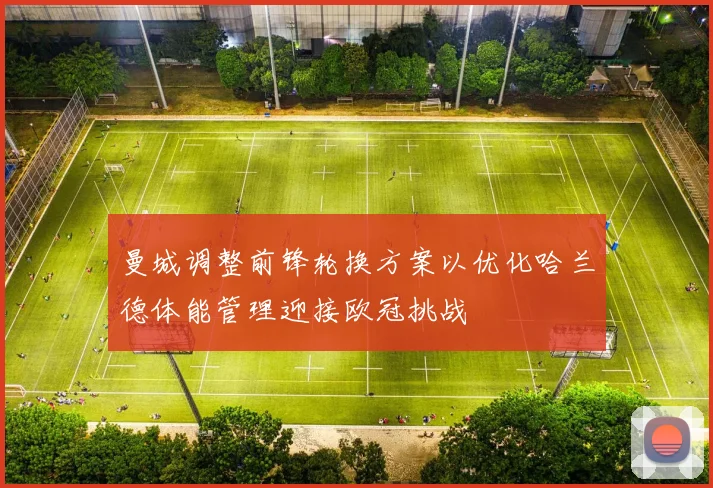 曼城调整前锋轮换方案以优化哈兰德体能管理迎接欧冠挑战
