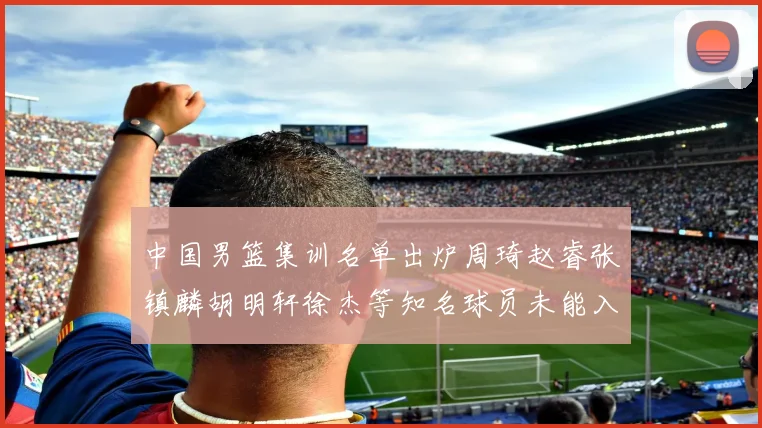 中国男篮集训名单出炉周琦赵睿张镇麟胡明轩徐杰等知名球员未能入选