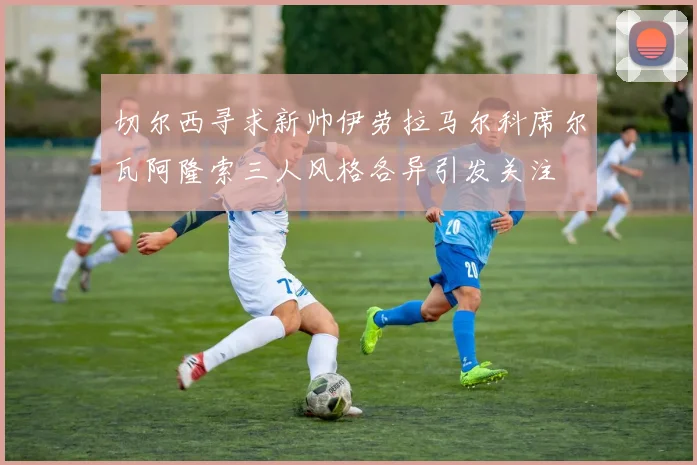切尔西寻求新帅伊劳拉马尔科席尔瓦阿隆索三人风格各异引发关注