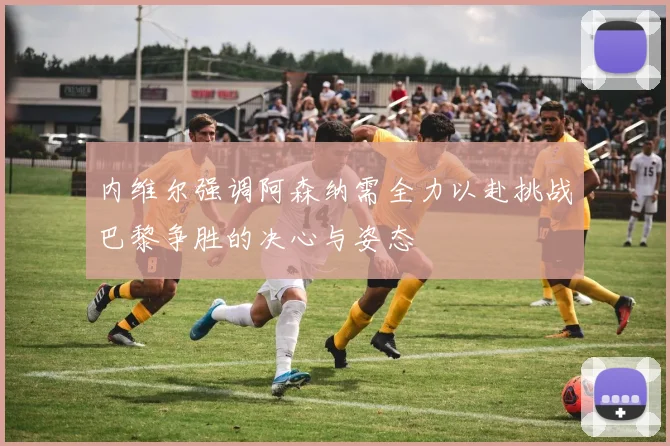 内维尔强调阿森纳需全力以赴挑战巴黎争胜的决心与姿态
