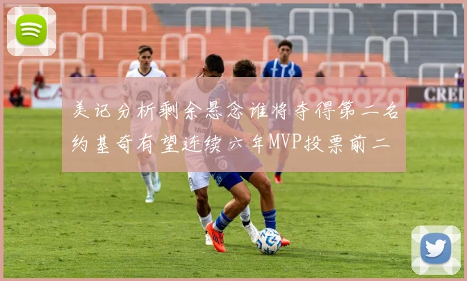 美记分析剩余悬念谁将夺得第二名约基奇有望连续六年MVP投票前二