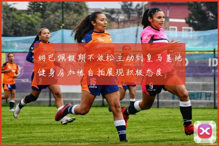 姆巴佩假期不放松主动到皇马基地健身房加练自拍展现积极态度