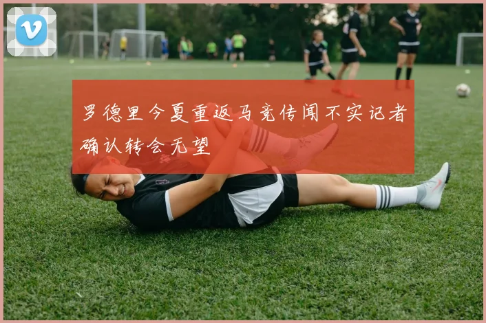 罗德里今夏重返马竞传闻不实记者确认转会无望