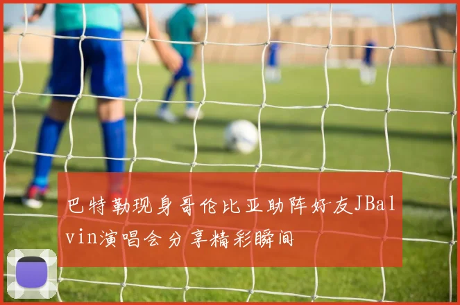 巴特勒现身哥伦比亚助阵好友JBalvin演唱会分享精彩瞬间