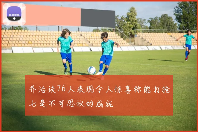 乔治谈76人表现令人惊喜称能打抢七是不可思议的成就