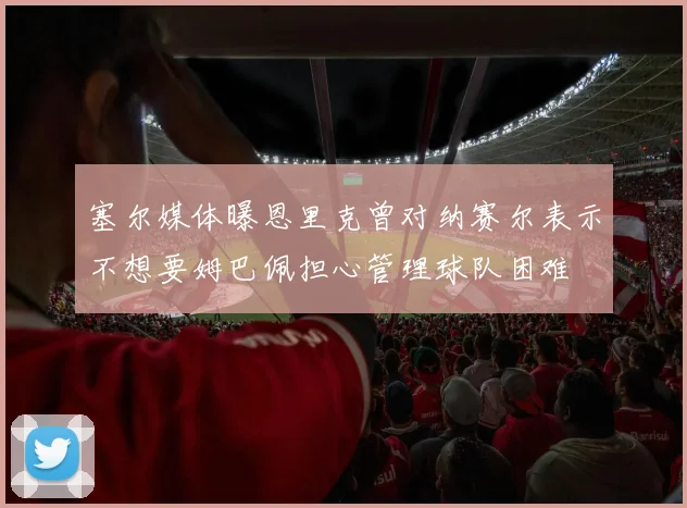 塞尔媒体曝恩里克曾对纳赛尔表示不想要姆巴佩担心管理球队困难