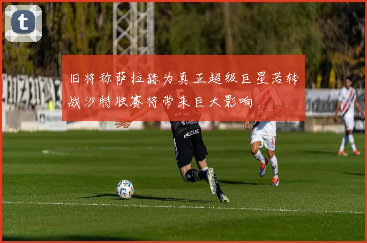 旧将称萨拉赫为真正超级巨星若转战沙特联赛将带来巨大影响