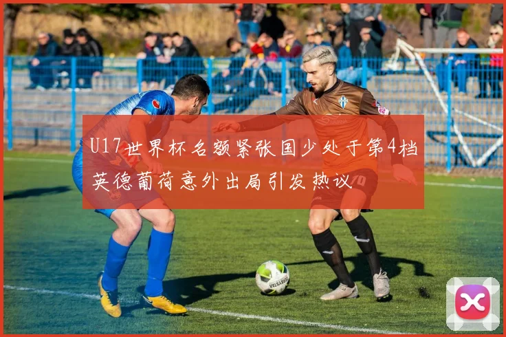 U17世界杯名额紧张国少处于第4档英德葡荷意外出局引发热议