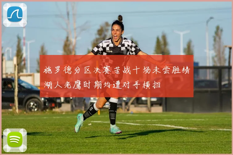 施罗德分区决赛苦战十场未尝胜绩湖人老鹰时期均遭对手横扫